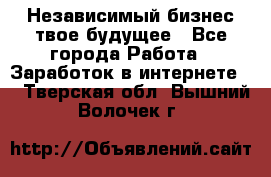 Независимый бизнес-твое будущее - Все города Работа » Заработок в интернете   . Тверская обл.,Вышний Волочек г.